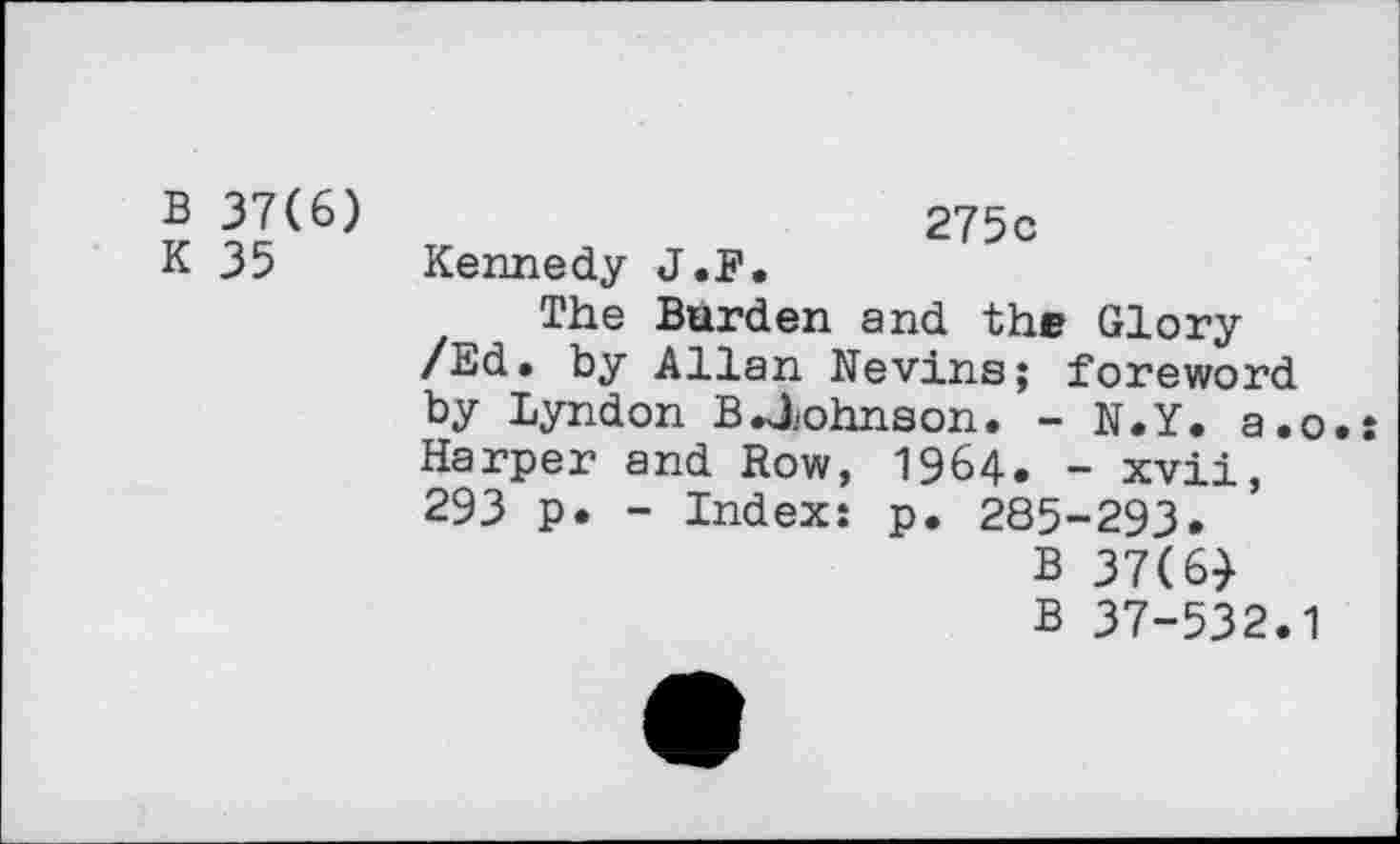 ﻿B 37(6)
K 35
275c Kennedy J.F.
The Burden and the Glory /Ed. by Allan Nevins; foreword by Lyndon B .Johnson. - N.Y. a.o Harper and Row, 1964. - xvii, 293 p. - Index: p. 285-293.
B 37(6)
B 37-532.1